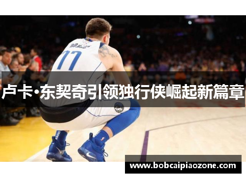 卢卡·东契奇引领独行侠崛起新篇章