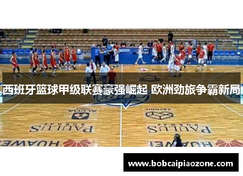 西班牙篮球甲级联赛豪强崛起 欧洲劲旅争霸新局