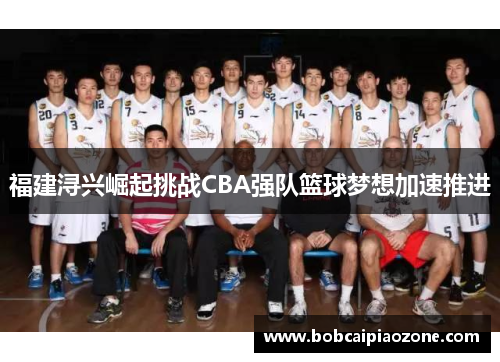 福建浔兴崛起挑战CBA强队篮球梦想加速推进