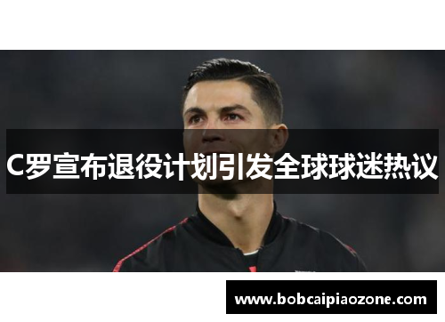 C罗宣布退役计划引发全球球迷热议