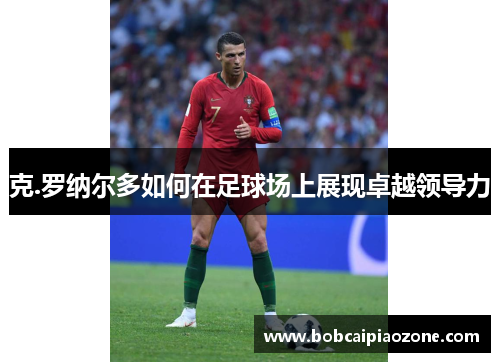 克.罗纳尔多如何在足球场上展现卓越领导力