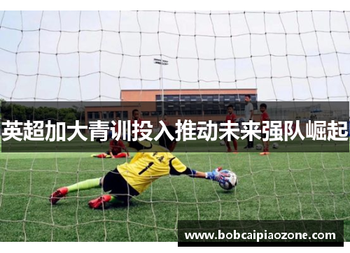 英超加大青训投入推动未来强队崛起